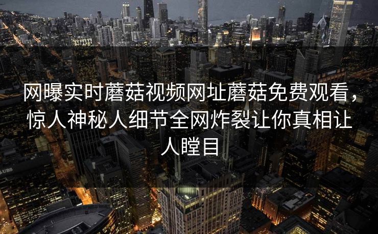 网曝实时蘑菇视频网址蘑菇免费观看，惊人神秘人细节全网炸裂让你真相让人瞠目