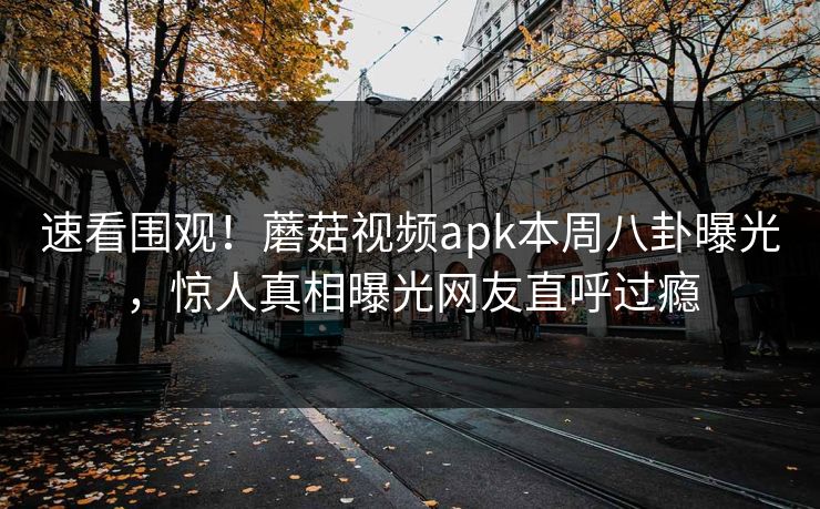 速看围观！蘑菇视频apk本周八卦曝光，惊人真相曝光网友直呼过瘾