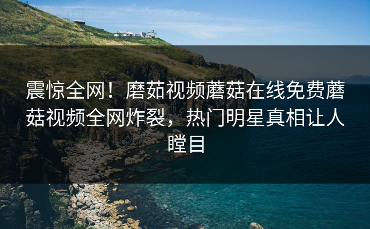 震惊全网！磨茹视频蘑菇在线免费蘑菇视频全网炸裂，热门明星真相让人瞠目