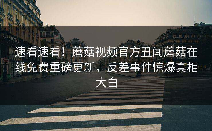 速看速看！蘑菇视频官方丑闻蘑菇在线免费重磅更新，反差事件惊爆真相大白