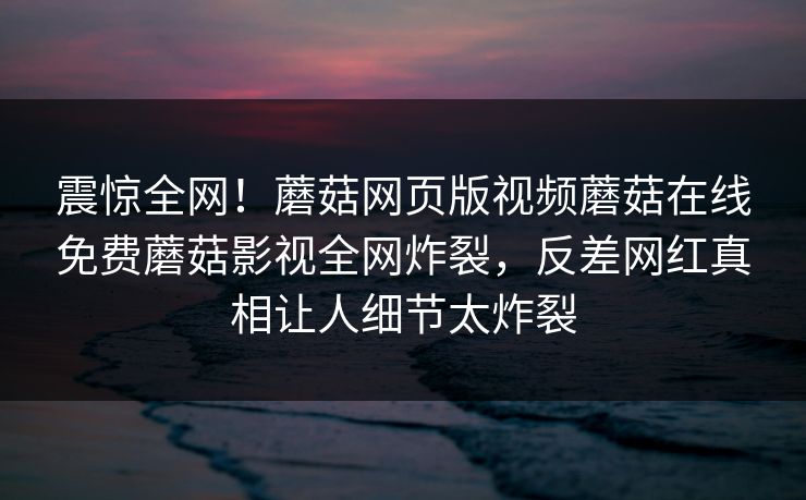 震惊全网！蘑菇网页版视频蘑菇在线免费蘑菇影视全网炸裂，反差网红真相让人细节太炸裂