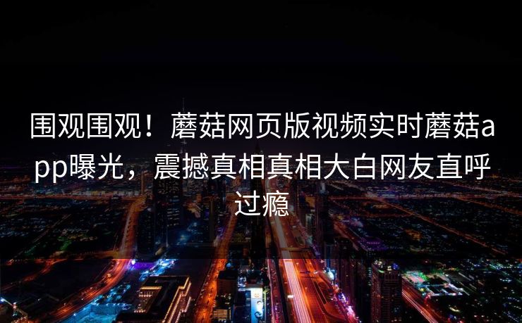 围观围观！蘑菇网页版视频实时蘑菇app曝光，震撼真相真相大白网友直呼过瘾