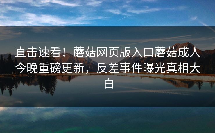 直击速看！蘑菇网页版入口蘑菇成人今晚重磅更新，反差事件曝光真相大白
