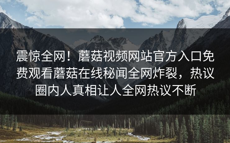 震惊全网！蘑菇视频网站官方入口免费观看蘑菇在线秘闻全网炸裂，热议圈内人真相让人全网热议不断
