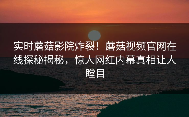 实时蘑菇影院炸裂！蘑菇视频官网在线探秘揭秘，惊人网红内幕真相让人瞠目