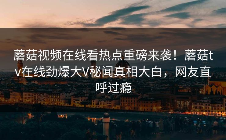 蘑菇视频在线看热点重磅来袭！蘑菇tv在线劲爆大V秘闻真相大白，网友直呼过瘾