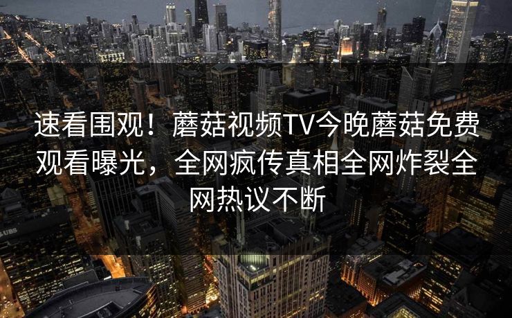 速看围观！蘑菇视频TV今晚蘑菇免费观看曝光，全网疯传真相全网炸裂全网热议不断