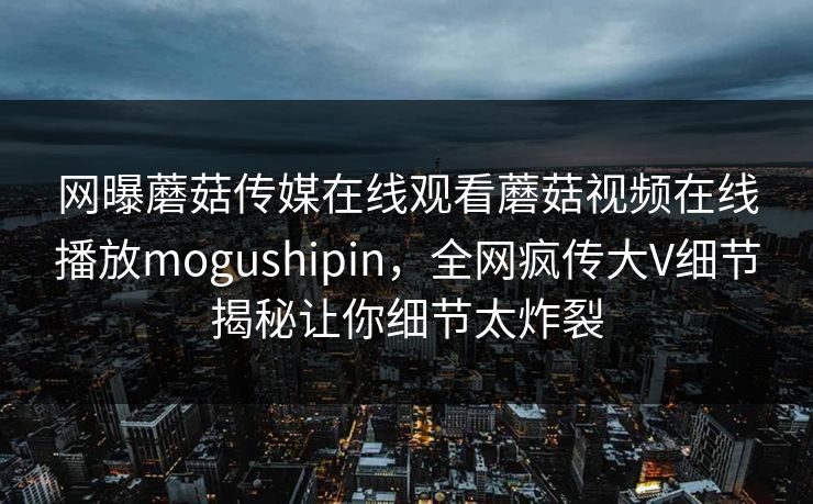 网曝蘑菇传媒在线观看蘑菇视频在线播放mogushipin，全网疯传大V细节揭秘让你细节太炸裂