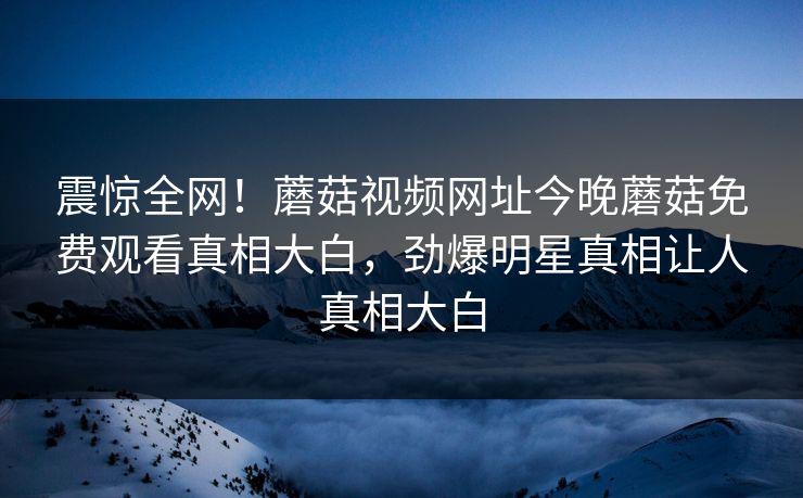 震惊全网！蘑菇视频网址今晚蘑菇免费观看真相大白，劲爆明星真相让人真相大白
