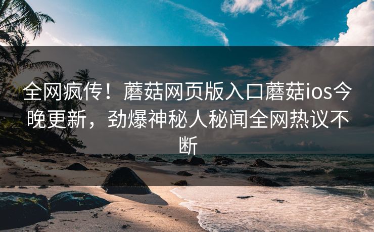 全网疯传！蘑菇网页版入口蘑菇ios今晚更新，劲爆神秘人秘闻全网热议不断