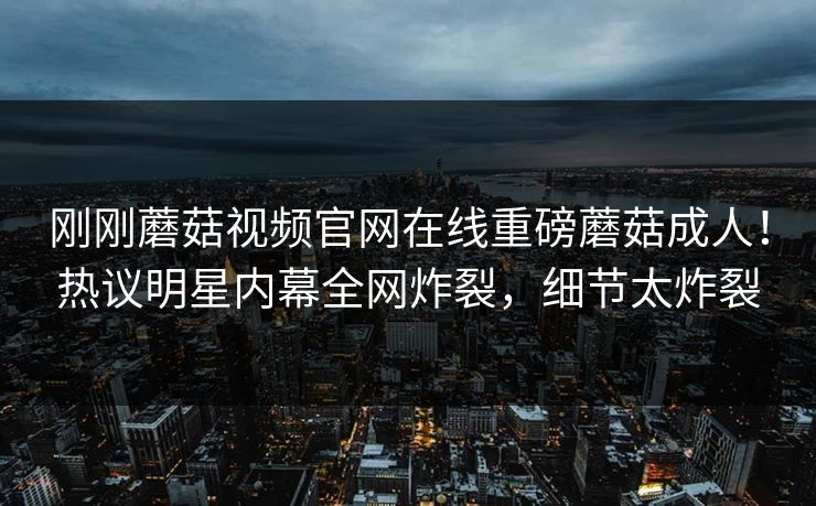 刚刚蘑菇视频官网在线重磅蘑菇成人！热议明星内幕全网炸裂，细节太炸裂