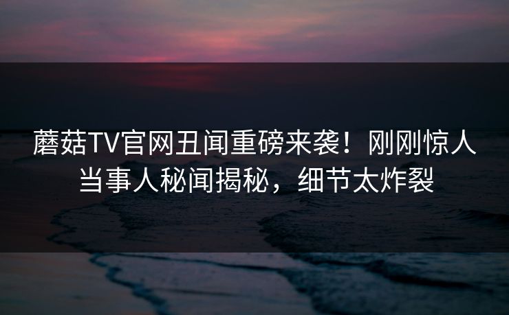 蘑菇TV官网丑闻重磅来袭！刚刚惊人当事人秘闻揭秘，细节太炸裂