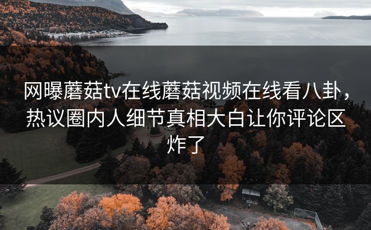 网曝蘑菇tv在线蘑菇视频在线看八卦，热议圈内人细节真相大白让你评论区炸了