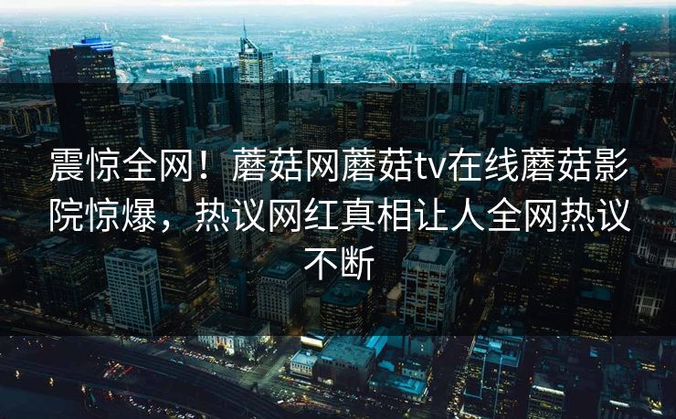 震惊全网！蘑菇网蘑菇tv在线蘑菇影院惊爆，热议网红真相让人全网热议不断