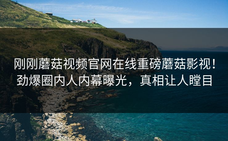 刚刚蘑菇视频官网在线重磅蘑菇影视！劲爆圈内人内幕曝光，真相让人瞠目