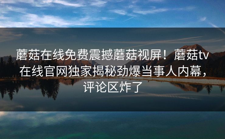 蘑菇在线免费震撼蘑菇视屏！蘑菇tv在线官网独家揭秘劲爆当事人内幕，评论区炸了