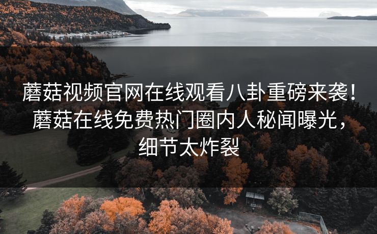 蘑菇视频官网在线观看八卦重磅来袭！蘑菇在线免费热门圈内人秘闻曝光，细节太炸裂