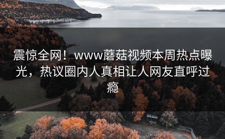 震惊全网！www蘑菇视频本周热点曝光，热议圈内人真相让人网友直呼过瘾