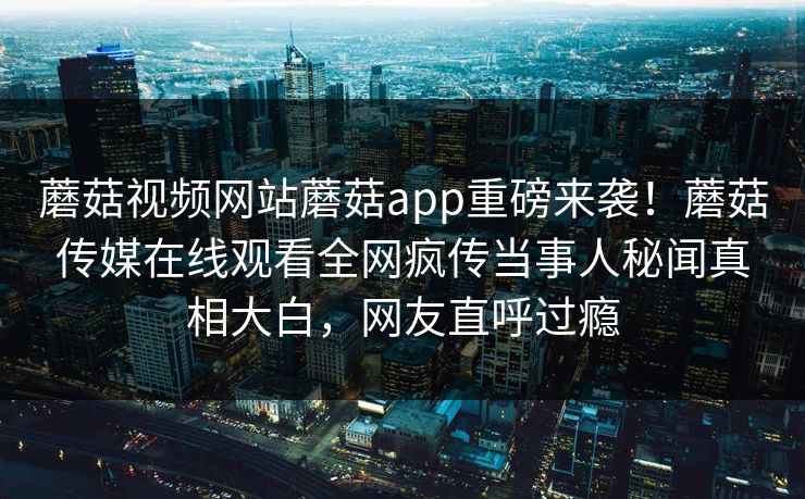 蘑菇视频网站蘑菇app重磅来袭！蘑菇传媒在线观看全网疯传当事人秘闻真相大白，网友直呼过瘾