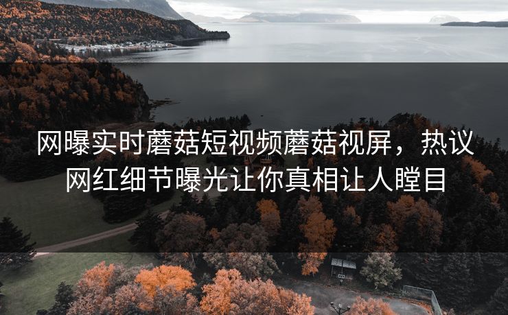 网曝实时蘑菇短视频蘑菇视屏，热议网红细节曝光让你真相让人瞠目