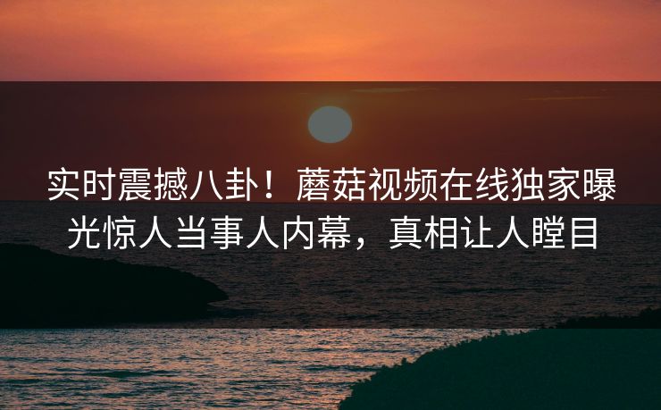 实时震撼八卦！蘑菇视频在线独家曝光惊人当事人内幕，真相让人瞠目