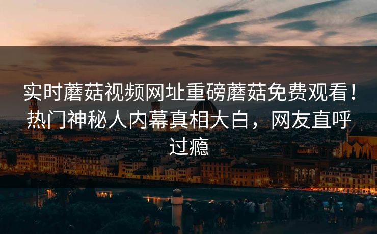 实时蘑菇视频网址重磅蘑菇免费观看！热门神秘人内幕真相大白，网友直呼过瘾