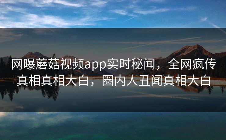 网曝蘑菇视频app实时秘闻，全网疯传真相真相大白，圈内人丑闻真相大白