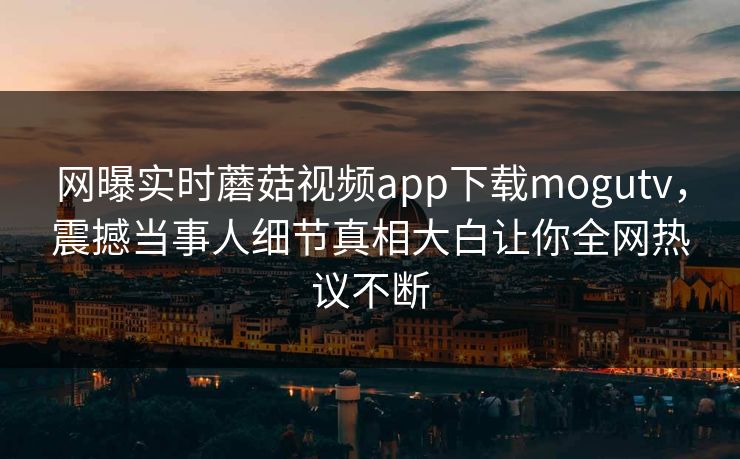 网曝实时蘑菇视频app下载mogutv，震撼当事人细节真相大白让你全网热议不断