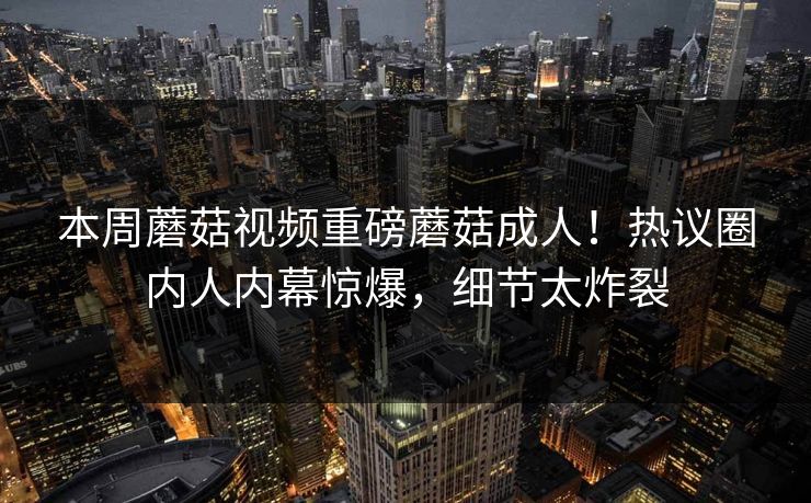 本周蘑菇视频重磅蘑菇成人！热议圈内人内幕惊爆，细节太炸裂