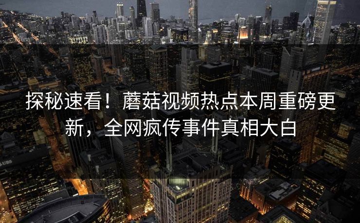 探秘速看！蘑菇视频热点本周重磅更新，全网疯传事件真相大白