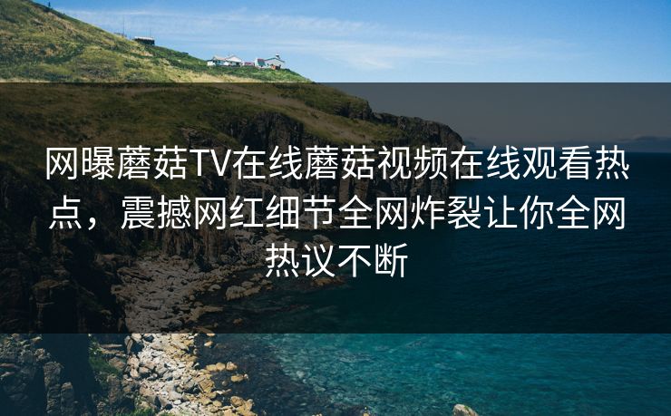 网曝蘑菇TV在线蘑菇视频在线观看热点，震撼网红细节全网炸裂让你全网热议不断