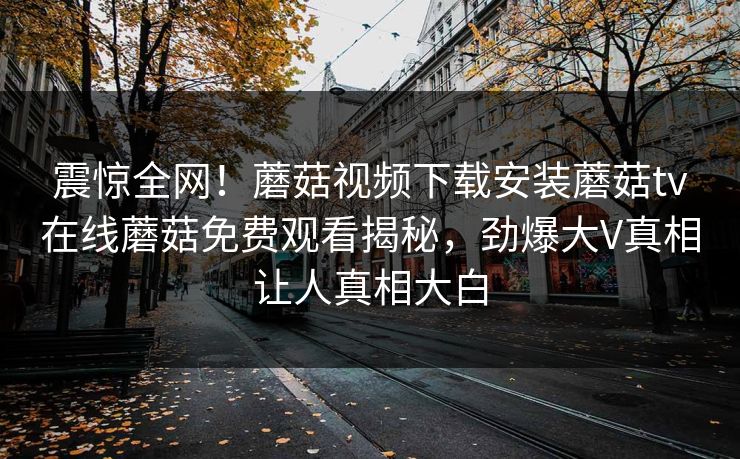 震惊全网！蘑菇视频下载安装蘑菇tv在线蘑菇免费观看揭秘，劲爆大V真相让人真相大白
