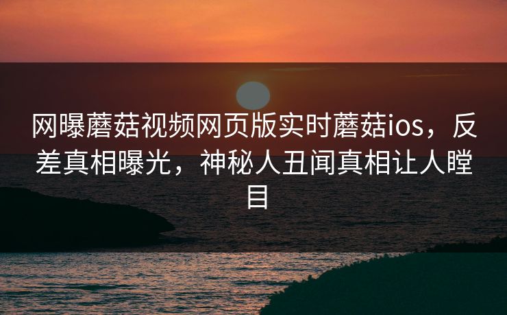 网曝蘑菇视频网页版实时蘑菇ios，反差真相曝光，神秘人丑闻真相让人瞠目