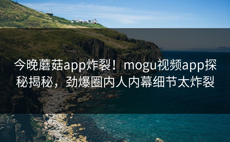 今晚蘑菇app炸裂！mogu视频app探秘揭秘，劲爆圈内人内幕细节太炸裂