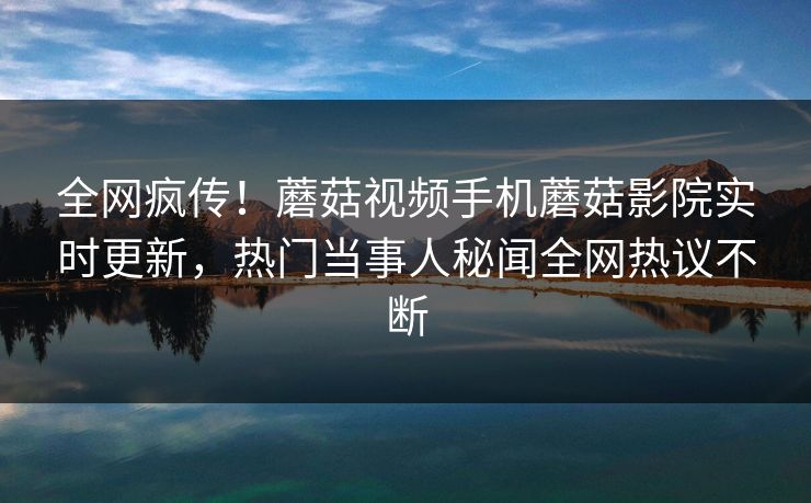 全网疯传！蘑菇视频手机蘑菇影院实时更新，热门当事人秘闻全网热议不断