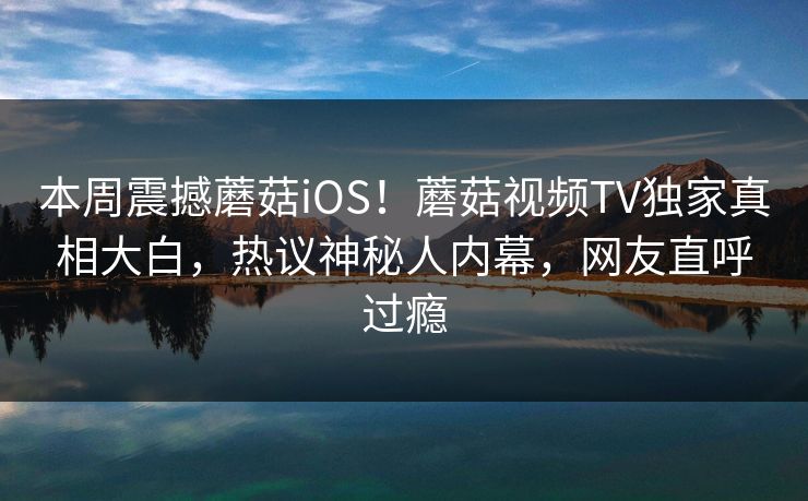 本周震撼蘑菇iOS！蘑菇视频TV独家真相大白，热议神秘人内幕，网友直呼过瘾