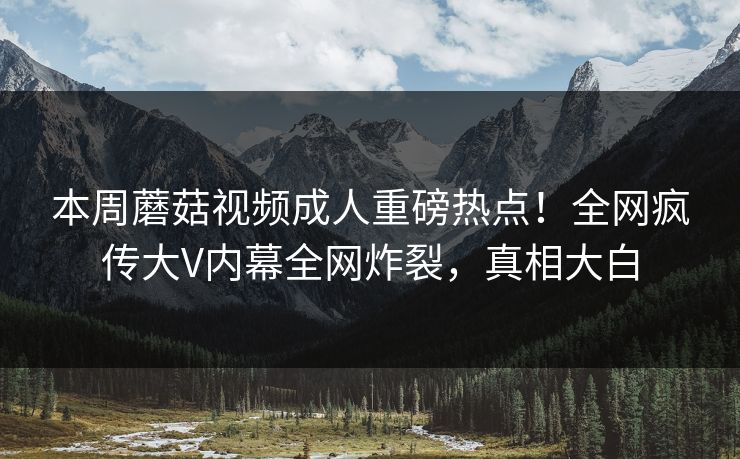 本周蘑菇视频成人重磅热点！全网疯传大V内幕全网炸裂，真相大白