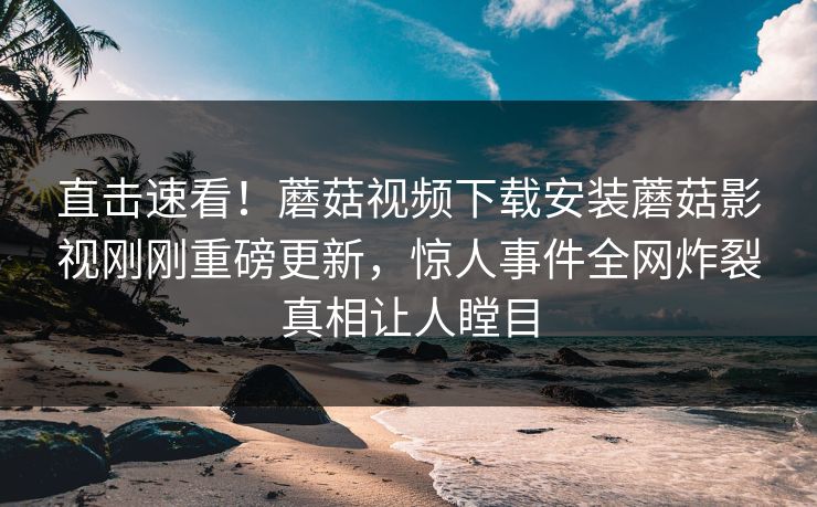 直击速看！蘑菇视频下载安装蘑菇影视刚刚重磅更新，惊人事件全网炸裂真相让人瞠目