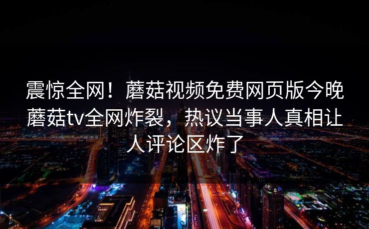 震惊全网！蘑菇视频免费网页版今晚蘑菇tv全网炸裂，热议当事人真相让人评论区炸了