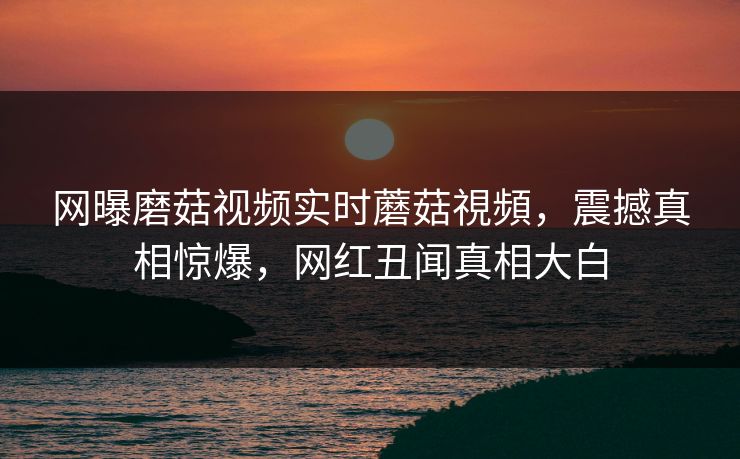 网曝磨菇视频实时蘑菇視頻，震撼真相惊爆，网红丑闻真相大白