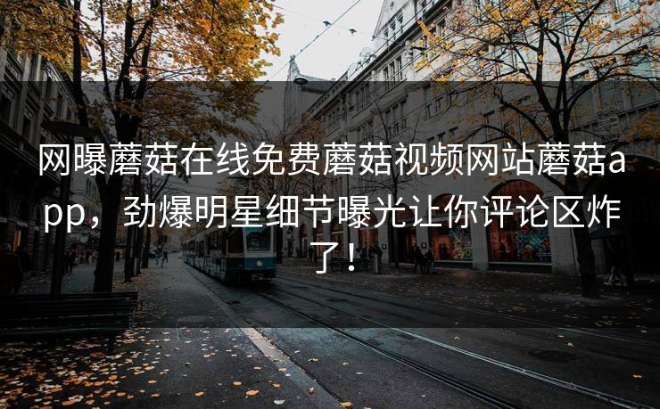 网曝蘑菇在线免费蘑菇视频网站蘑菇app，劲爆明星细节曝光让你评论区炸了！
