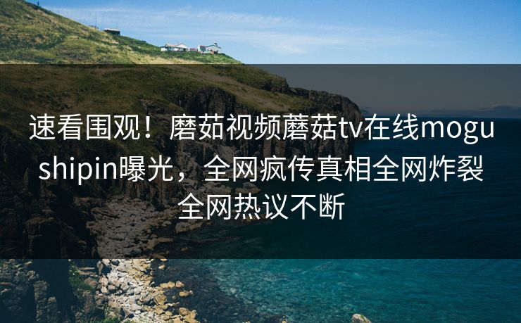 速看围观！磨茹视频蘑菇tv在线mogushipin曝光，全网疯传真相全网炸裂全网热议不断
