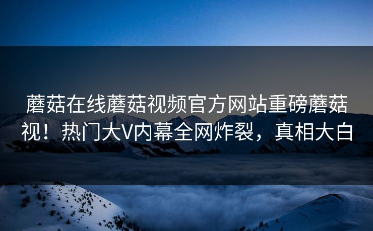 蘑菇在线蘑菇视频官方网站重磅蘑菇视！热门大V内幕全网炸裂，真相大白