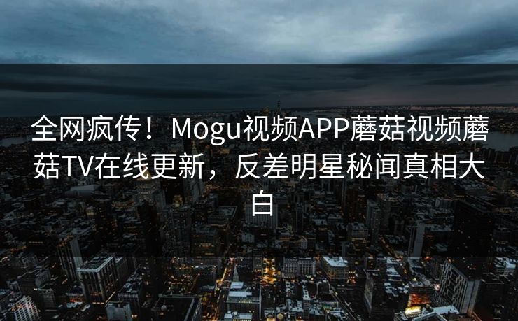 全网疯传！Mogu视频APP蘑菇视频蘑菇TV在线更新，反差明星秘闻真相大白