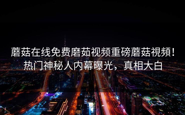 蘑菇在线免费磨茹视频重磅蘑菇視頻！热门神秘人内幕曝光，真相大白