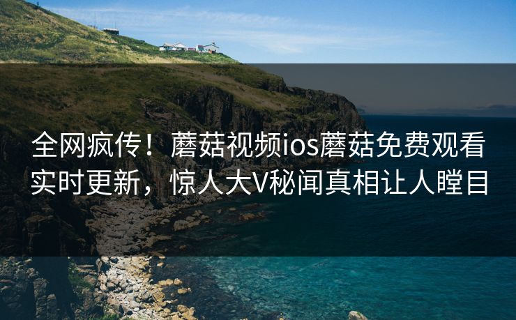 全网疯传！蘑菇视频ios蘑菇免费观看实时更新，惊人大V秘闻真相让人瞠目