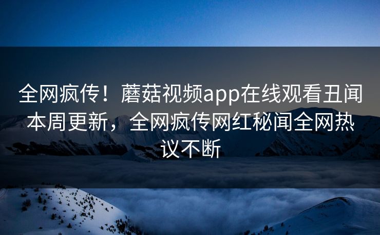 全网疯传！蘑菇视频app在线观看丑闻本周更新，全网疯传网红秘闻全网热议不断