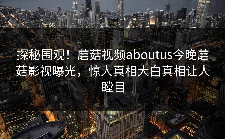探秘围观！蘑菇视频aboutus今晚蘑菇影视曝光，惊人真相大白真相让人瞠目