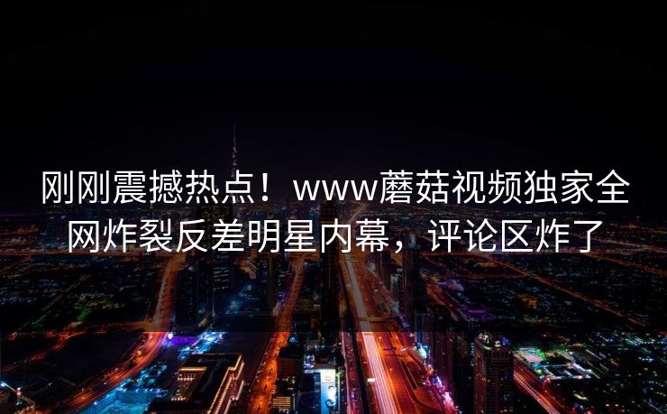 刚刚震撼热点！www蘑菇视频独家全网炸裂反差明星内幕，评论区炸了