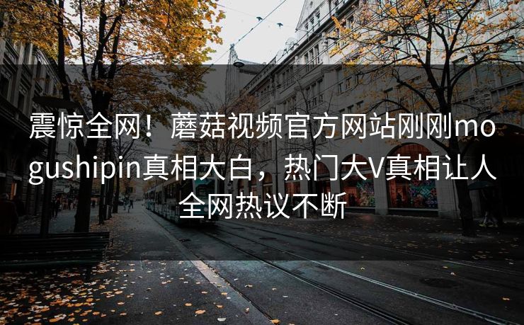 震惊全网！蘑菇视频官方网站刚刚mogushipin真相大白，热门大V真相让人全网热议不断